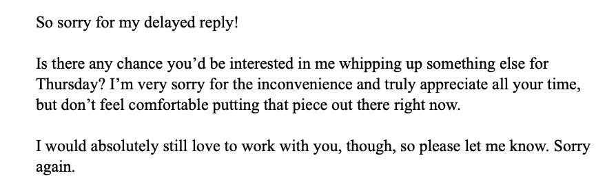 So sorry for my delayed reply!   Is there any chance you’d be interested in me whipping up something else for Thursday? I’m very sorry for the inconvenience and truly appreciate all your time, but don’t feel comfortable putting that piece out there right now.    I would absolutely still love to work with you, though, so please let me know. Sorry again. 