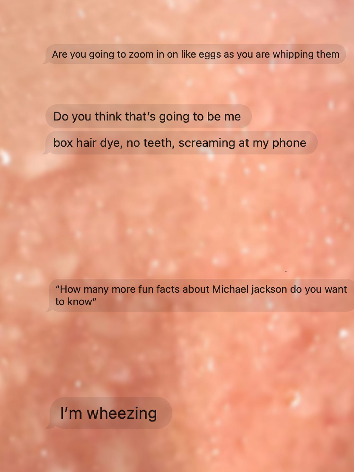 Blurred pinkish background with overlaid text messages: "Are you going to zoom in on like eggs as you are whipping them," "Do you think that’s going to be me," "box hair dye, no teeth, screaming at my phone," "'How many more fun facts about Michael Jackson do you want to know,'" and "I’m wheezing."