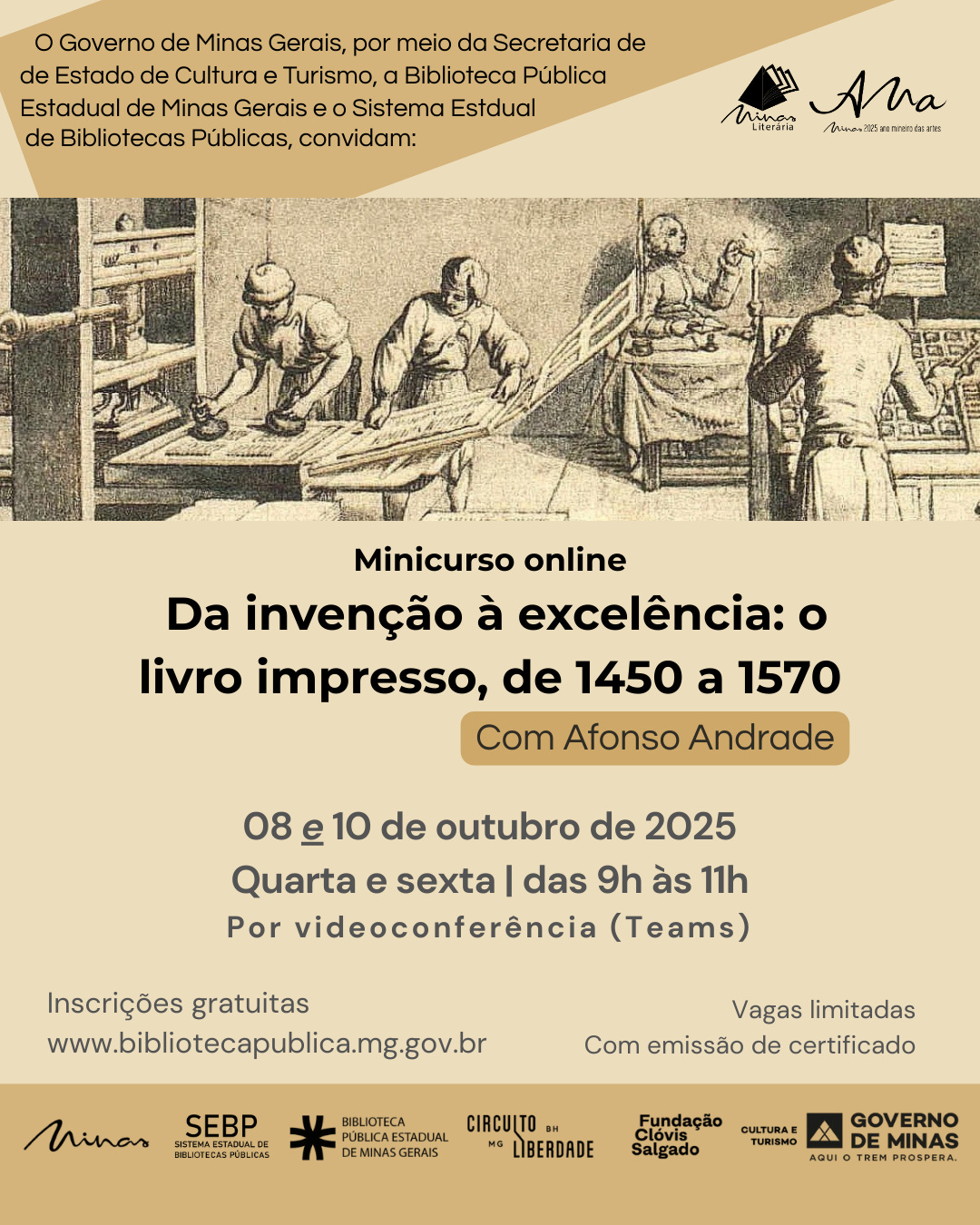 #descrevemospravocê  Card de divulgação do minicurso online intitulado “Da invenção à excelência: o livro impresso, de 1450 a 1570”, que será ministrado por Afonso Andrade. O curso acontecerá nos dias 8 e 10 de outubro de 2025, uma quarta e uma sexta-feira, das 9h às 11h, por videoconferência via plataforma Teams. As inscrições são gratuitas, feitas pelo site www.bibliotecapublica.mg.gov.br . As vagas são limitadas e haverá emissão de certificado.  O evento é promovido pelo Governo de Minas Gerais, por meio da Secretaria de Estado de Cultura e Turismo, da Biblioteca Pública Estadual de Minas Gerais e do Sistema Estadual de Bibliotecas Públicas.  O card tem fundo em tons de bege e marrom claro, com a parte superior esquerda composta por uma área geométrica escura onde está o texto de convite. No canto superior direito aparecem os logotipos do programa Minas Literária e do selo Minas 300 anos.  No centro do card, há uma imagem em preto e branco de estilo antigo, que retrata uma cena de oficina tipográfica: três homens trabalham em uma gráfica renascentista, manipulando prensas e folhas de papel, ilustrando o processo de impressão de livros no período abordado pelo curso.  Na parte inferior, estão os logotipos dos realizadores e apoiadores: Minas Gerais, SEBP (Sistema Estadual de Bibliotecas Públicas), Biblioteca Pública Estadual de Minas Gerais, Circuito Liberdade, Fundação Clóvis Salgado, Secretaria de Estado de Cultura e Turismo e Governo de Minas – Aqui o trem prospera.  A estética do card remete à história do livro e da imprensa, com visual elegante e informativo.