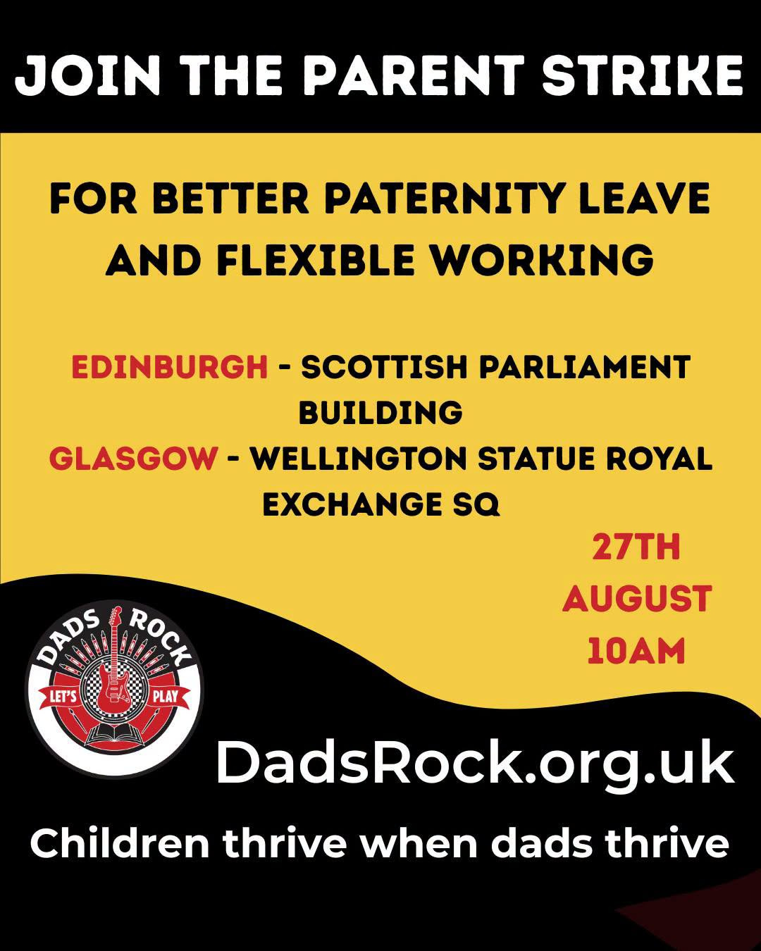 May be an image of text that says "JOIN THE PARENT STRIKE FOR PATERNITY LEAVE AND FLEXIBLE WORKING EDINBURGH SCOTTISH PARLIAMENT BUILDING GLASGOW WELLINGTON STATUE ROYAL EXCHANGE sa DADS DADS ROCK ROCK LET'S PLAY 27TH AUGUST 10AM DadsRock.org.uk org .uk Children thrive when dads thrive"