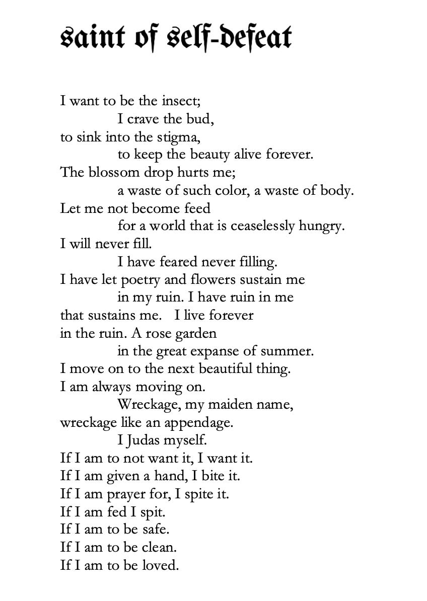 Poem is titled: Saint of Self-Defeat  Text reads:   I want to be the insect;  	I crave the bud,  To sink into the stigma,  	To keep the beauty alive forever. The blossom drop hurts me; 	A waste of such color, a waste of body. Let me not become feed 	For a world that is ceaselessly hungry. I will never fill.  	I have feared never filling.  I have let poetry and flowers sustain me 	In my ruin. I have ruin in me That sustains me. I live forever  In the ruin. A rose garden  	In the great expanse of summer I move on to the next beautiful thing.  I am always moving on.  	Wreckage, my maiden name,  Wreckgage like an appendage. 	I judas myself.  If I am to not want it, I want it. If I am given a hand, I bite it.  If I am prayer for, I spite it. If I am fed I spit.  If I am to be safe. If I am to be clean.  If I am to be loved. 