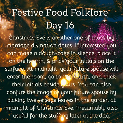 Festive Food Folklore - Day 16 Christmas Eve is another one of those big marriage divination dates. If interested you can make a dough-cake in silence, place it on the hearth, & prick your initials on the surface. At midnight, your future spouse will enter the room, go to the hearth, and prick their initials beside yours. You can also conjure the image of your future spouse by picking twelve sage leaves in the garden at midnight of Christmas Eve. Presumably also useful for the stuffing later in the day. Cream text against a background of baubles and lights on Christmas tree branches Festive Food Folklore - Day 17 It was believed that the weather for the 21st December to 21st March, could be foretold from the breast-bone of a Christmas goose. The more discolouration present when the bone has been revealed after cooking indicates an in increase in storms & bad weather in those months. Cream text against a background of lights on Christmas tree branches Festive Food Folklore - Day 18 Some believe that celebrating with a boar’s head is a holdover from a pagan tradition to honour Freyr, a Norse god of the harvest and fertility who was associated with boars. The Victorians used to make them out of cake which wasn’t quite the same. The long and complicated recipe can be found in Charles Elmé Francatelli's The Royal English and Foreign Confectionery Book. (London: 1862), together with a fabulous picture of the finished result Cream text against a background of baubles and lights on Christmas tree branches Festive Food Folklore - Day 19 In previous times in the Tyrol, on St. Thomas's Day, an elaborate pie was baked & marked with the sign of the cross & sprinkled with holy water before it was baked. It was not eaten until St. Stephen's Day, when it was cut by the head of the household with considerable ceremony. Each maidservant was also given a pie, to take home to her family. If a lover offered to carry her pie, that was considered a marriage proposal. Cream text against a background of lights on Christmas tree branches Festive Food Folklore - Day 20 On St Thomas’s Eve in Austria, unmarried ladies would slice an apple in two to foresee their wedding. If there was an even number of pips, she would marry soon, an odd number meant a wait, if she’d cut through one of the pips she would have a more troubled life and end up a widow. Cream text against a background of baubles and lights on Christmas tree branches 21 December Festive Food Folklore - Day 21 The Winter Solstice used to share the day with St Thomas. He was known as Thomas the Brewer in Northern Europe as no beer could be brewed after this date until Epiphany. Norse myth also tells us that Odin taught humans how to brew beer, so at Yule in what is now Scandinavia, festive beers were drunk & Odin was toasted. In Germany, some sources also mention the “Rittburgische Hochzeit” - an opulent meal served in the belief that if you ate well on this day you would eat well all year. Cream text against a background of lights on Christmas tree branches
