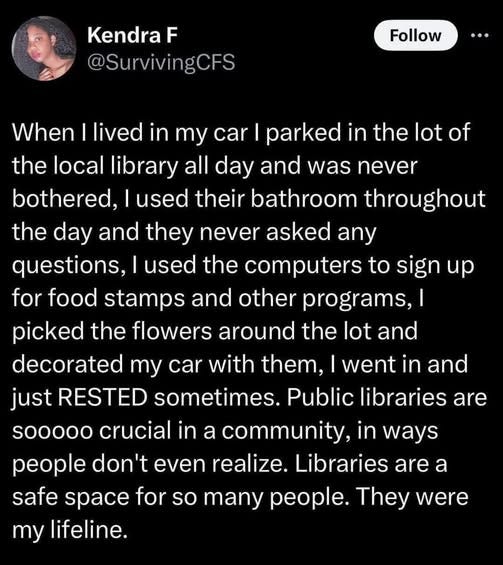 May be an image of 1 person and text that says 'Kendra F @SurvivingCFS Follow... Follow When lived in my car I parked in the lot of the local library all day and was never bothered, used their bathroom throughout the day and they never asked any questions, used the computers to sign up for food stamps and other programs, I picked the flowers around the lot and decorated my car with them, went in and just RESTED sometimes. Public libraries are sooooo crucial in a community, in ways people don't even realize. Libraries are safe space for so many . They were my lifeline. a'