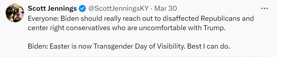 Scott Jennings: “Everyone: Biden should really reach out to disaffected Republicans and center right conservatives who are uncomfortable with Trump. Biden: easter is now Transgender Day of Visibility. Best I can do. 