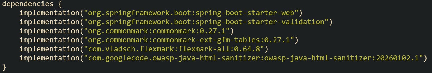 dependencies { implementation("org.springframework.boot:spring-boot-starter-web") implementation("org.springframework.boot:spring-boot-starter-validation") implementation("org.commonmark:commonmark:0.27.1") implementation("org.commonmark:commonmark-ext-gfm-tables:0.27.1") implementation("com.vladsch.flexmark:flexmark-all:0.64.8") implementation("com.googlecode.owasp-java-html-sanitizer:owasp-java-html-sanitizer:20260102.1") } dependencies { implementation("org.springframework.boot:spring-boot-starter-web") implementation("org.springframework.boot:spring-boot-starter-validation") implementation("org.commonmark:commonmark:0.27.1") implementation("org.commonmark:commonmark-ext-gfm-tables:0.27.1") implementation("com.vladsch.flexmark:flexmark-all:0.64.8") implementation("com.googlecode.owasp-java-html-sanitizer:owasp-java-html-sanitizer:20260102.1") }