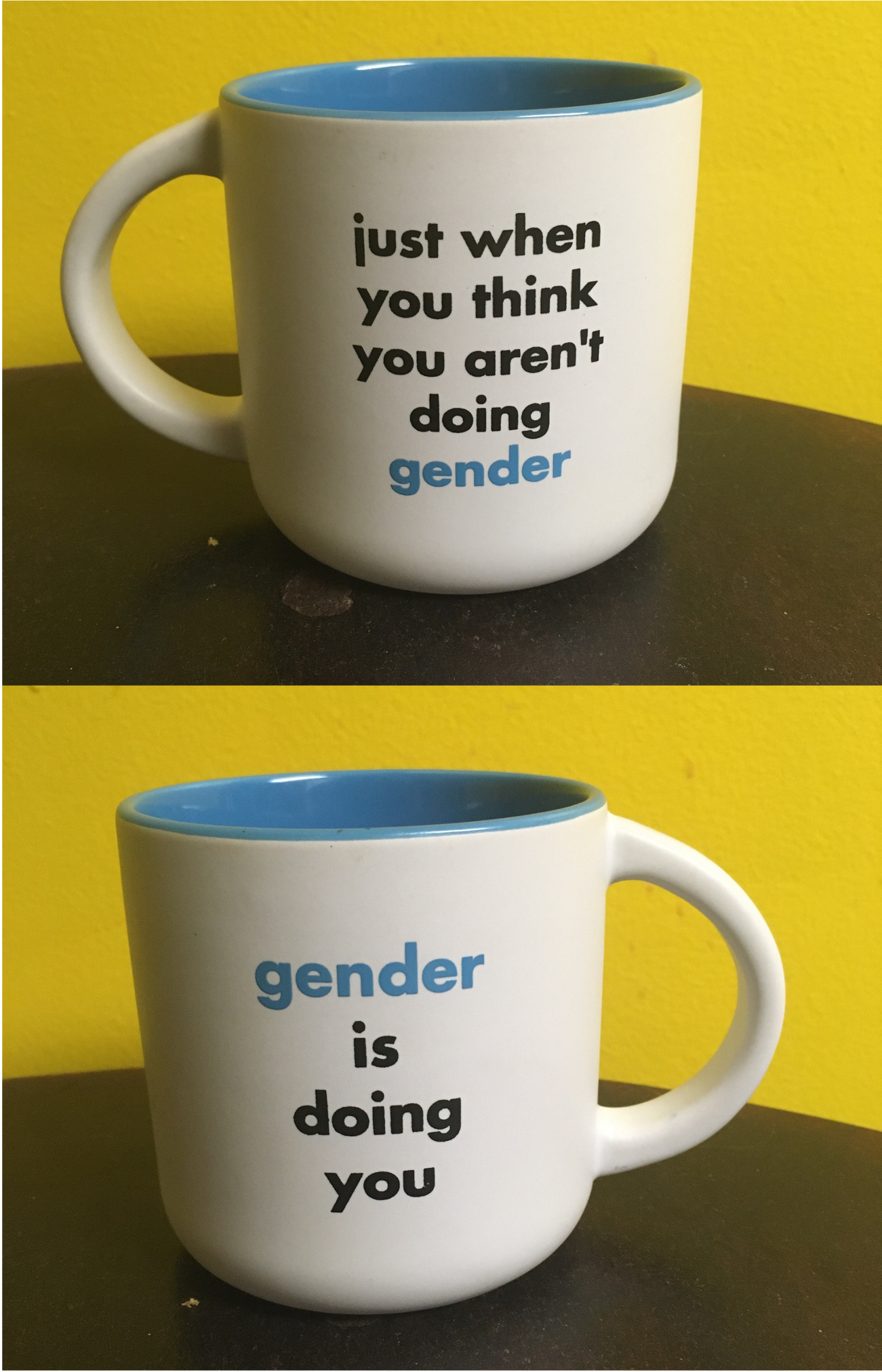Two images of a white mug on a brown table with a yellow wall behind it. The front of the mug reads "just when you think you aren't doing gender"; the back (in the second photo) reads "gender is doing you." Two images of a white mug on a brown table with a yellow wall behind it. The front of the mug reads "just when you think you aren't doing gender"; the back (in the second photo) reads "gender is doing you."