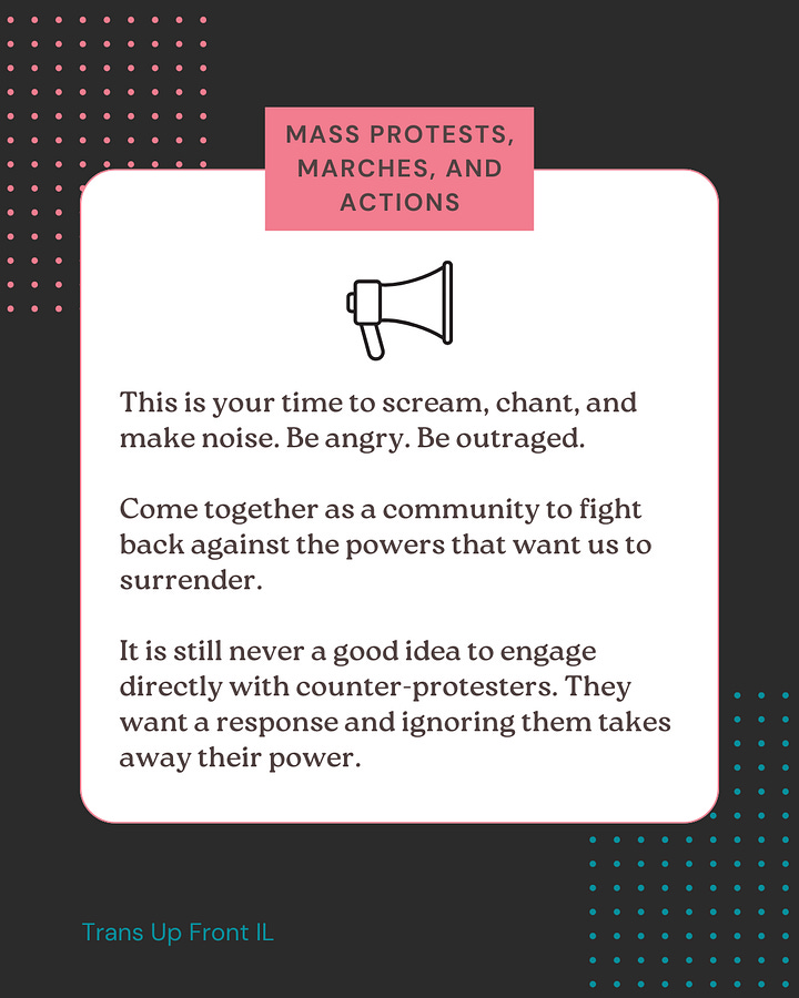 First image: Dark colored background with pink and blue dot designs. White square in center with text: "Mass protests, marches, and actions | What's happening: with the ongoing attacks to trans rights, it is more important than ever that we are showing up and demanding protection. | Impacted audience: the public, media, and elected officials. | Who should join the action: community members, allies, and anyone who feels strongly about the cause. Pay attention to messaging about the event before bringing any children. Some protests are family friendly, others are not." Second image: Dark colored background with pink and blue dot designs. White square in center with text: "Mass protests, marches, and actions | This is your time to scream, chant, and make noise. Be angry. Be outraged. | Come together as a community to fight back against the powers that want us to surrender. | It is still never a good idea to engage directly with counter-protesters. They want a response and ignoring them takes away their power."