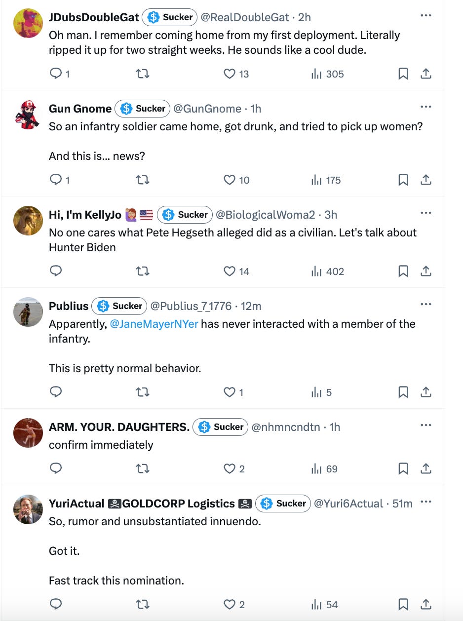 1. Oh man. I remember coming home from my first deployment. Literally ripped it up for two straight weeks. He sounds like a cool dude. 2. So an infantry soldier came home, got drunk, and tried to pick up women? And this is... news? 3. No one cares what Pete Hegseth alleged did as a civilian. Let's talk about Hunter Biden 4. Apparently, Jane Mayer has never interacted with a member of the infantry. This is pretty normal behavior. 5. confirm immediately 6. So, rumor and unsubstantiated innuendo. Got it. Fast track this nomination. 1. Oh man. I remember coming home from my first deployment. Literally ripped it up for two straight weeks. He sounds like a cool dude. 2. So an infantry soldier came home, got drunk, and tried to pick up women? And this is... news? 3. No one cares what Pete Hegseth alleged did as a civilian. Let's talk about Hunter Biden 4. Apparently, Jane Mayer has never interacted with a member of the infantry. This is pretty normal behavior. 5. confirm immediately 6. So, rumor and unsubstantiated innuendo. Got it. Fast track this nomination.