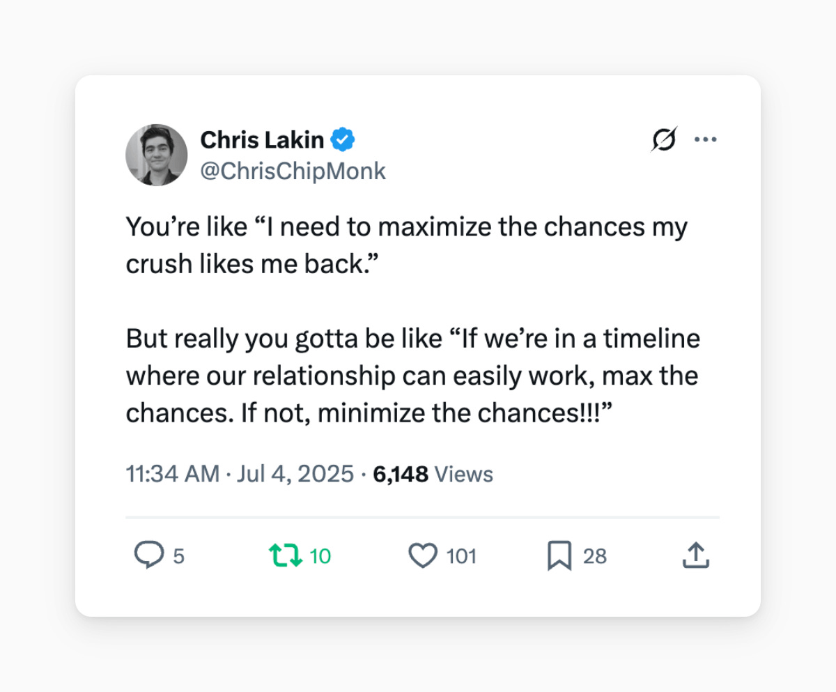 Chris Lakin @ChrisChipMonk
You’re like “I need to maximize the chances my crush likes me back.” 

But really you gotta be like “If we’re in a timeline where our relationship can easily work, max the chances. If not, minimize the chances!!!”
11:34 AM · Jul 4, 2025