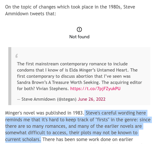 Screenshot from a blog post, with a broken embed link. "On the topic of changes which took place in the 1980s, Steve Ammidown tweets that:   The first mainstream contemporary romance to include condoms that I know of is Elda Minger’s Untamed Heart. The first contemporary to discuss abortion that I’ve seen was Sandra Brown’s A Treasure Worth Seeking. The acquiring editor for both? Vivian Stephens. https://t.co/7pjFZyukPU  — Steve Ammidown (@stegan) June 26, 2022 Minger's novel was published in 1983. Steve's careful wording here reminds me that it's hard to keep track of "firsts" in the genre: since there are so many romances, and many of the earlier novels are somewhat difficult to access, their plots may not be known to current scholars. "