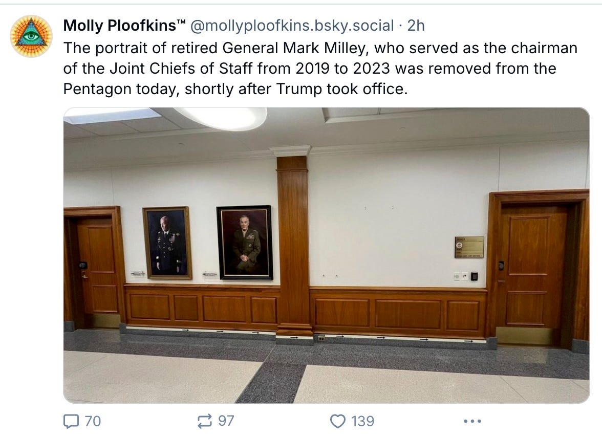 Molly Ploofkins™ @mollyploofkins.bsky.social · 2h The portrait of retired General Mark Milley, who served as the chairman of the Joint Chiefs of Staff from 2019 to 2023 was removed from the Pentagon today, shortly after Trump took office. Molly Ploofkins™ @mollyploofkins.bsky.social · 2h The portrait of retired General Mark Milley, who served as the chairman of the Joint Chiefs of Staff from 2019 to 2023 was removed from the Pentagon today, shortly after Trump took office.
