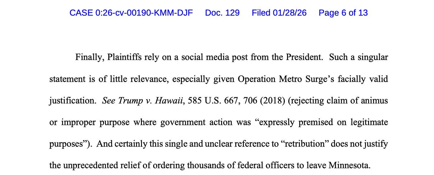 Finally, Plaintiffs rely on a social media post from the President. Such a singular statement is of little relevance, especially given Operation Metro Surge’s facially valid justification. See Trump v. Hawaii, 585 U.S. 667, 706 (2018) (rejecting claim of animus or improper purpose where government action was “expressly premised on legitimate purposes”). And certainly this single and unclear reference to “retribution” does not justify the unprecedented relief of ordering thousands of federal officers to leave Minnesota Finally, Plaintiffs rely on a social media post from the President. Such a singular statement is of little relevance, especially given Operation Metro Surge’s facially valid justification. See Trump v. Hawaii, 585 U.S. 667, 706 (2018) (rejecting claim of animus or improper purpose where government action was “expressly premised on legitimate purposes”). And certainly this single and unclear reference to “retribution” does not justify the unprecedented relief of ordering thousands of federal officers to leave Minnesota