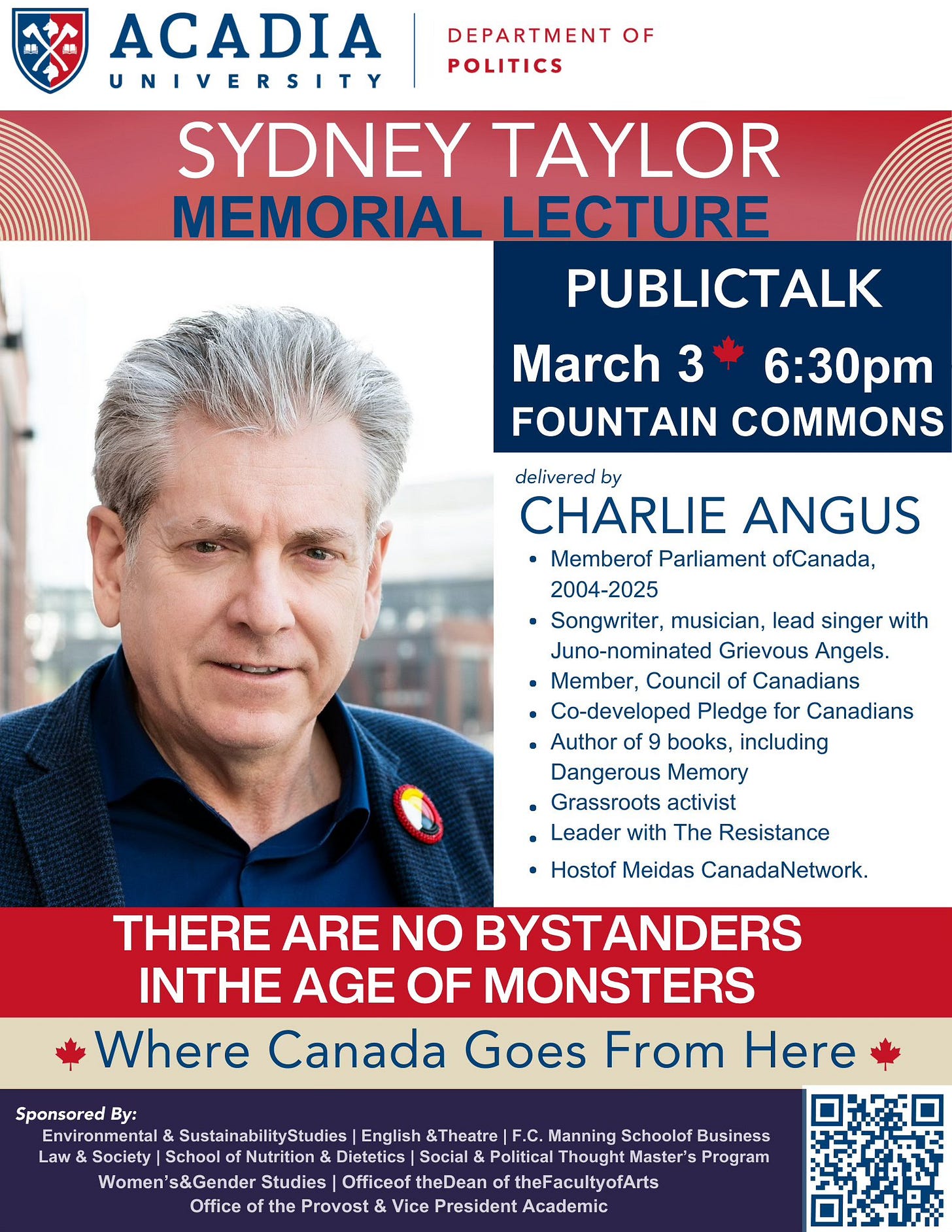 May be an image of text that says "ACADIA UNIVERSITY DEPARTMENT OF POLITICS SYDNEY TAYLOR MEMORIAL LECTURE PUBLICTALK March 3 6:30pm FOUNTAIN COMMONS delivered by CHARLIE ANGUS Memberof Parliament ofCanada, 2004-2025 Songwriter, musician, lead singer with Juno-nominated Grievous Angels. Member, Council Canadians Co-developed Pledge for Canadians Author of books, including Dangerous Memory Grassroots activist Leader with The Resistance Hostof Meidas CanadaNetwork. THERE ARE NO BYSTANDERS INTHE AGE OF MONSTERS Where Canada Goes From Here Sponsored By: Environmental SustainabilityStudies English &Theatre Manning Schoolof Business Law Schoo Dietetics Political Program n's&Gender Studies Officeoft theDean theFacultyofArts of the Provost & Vice President Academic" May be an image of text that says "ACADIA UNIVERSITY DEPARTMENT OF POLITICS SYDNEY TAYLOR MEMORIAL LECTURE PUBLICTALK March 3 6:30pm FOUNTAIN COMMONS delivered by CHARLIE ANGUS Memberof Parliament ofCanada, 2004-2025 Songwriter, musician, lead singer with Juno-nominated Grievous Angels. Member, Council Canadians Co-developed Pledge for Canadians Author of books, including Dangerous Memory Grassroots activist Leader with The Resistance Hostof Meidas CanadaNetwork. THERE ARE NO BYSTANDERS INTHE AGE OF MONSTERS Where Canada Goes From Here Sponsored By: Environmental SustainabilityStudies English &Theatre Manning Schoolof Business Law Schoo Dietetics Political Program n's&Gender Studies Officeoft theDean theFacultyofArts of the Provost & Vice President Academic"