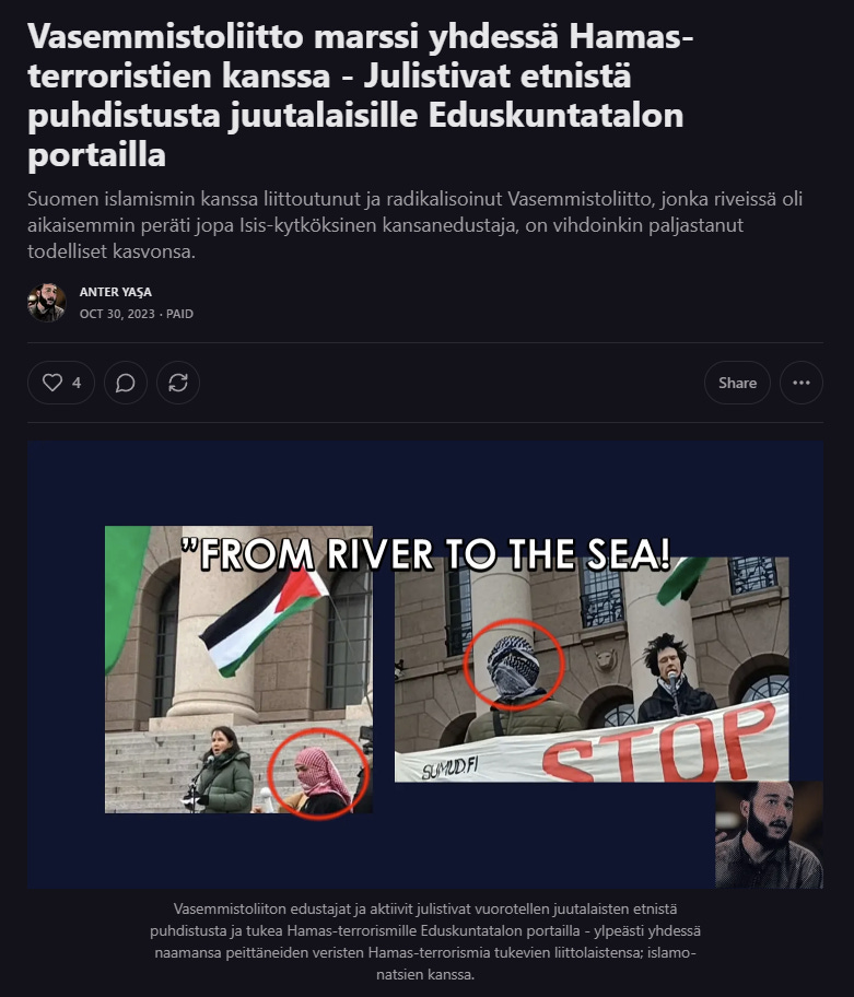 Vasemmistoliiton kansanedustaja Veronika Honkasalo osallistui vain pari viikkoa Hamasin 7.10.2023 Israeliin suoritetun julman, raiskaavan ja paloittelevan, yli tuhat ihmistä vaatineen, terrori-iskun jälkeen, Hamas-terroristien naamansa peittäneiden radikaalien muslimien ylivoiman näytökseen tukihenkilönä - tukemaan muun muassa “joelta merelle” etnistä puhdistusta vaativia iskulauseita - ja sitten teki minusta rikosilmoituksen “kunnianloukkauksesta”, jota Helsingin islamisoitunut poliisi “tutki” ja SDP:n syyttäjien Demlan syyttäjäinlaitos nosti syytteet minua vastaan. Vasemmistonuorten Pinja Vuorisen kohdalla poliisi ilmoitti juutalaisille turvattomuuden julistamisesta, että: “Suomessa on laaja mielipide-, ja sananvapaus puhua toisia ihmisiä loukkaaviakin asioita”, eikä edes suorittanut esitutkintaa päivien sisällä ilmoittaen asiasta. Sama poliisilaitos totaali kielsi vuosia muslimien silmien edessä olevan katujengiytymisen - ja pyrki tehtailemaan minusta aiheettomia rikollisia rikosilmoituksia, jotka joutui silpomaan pikaisesti, kun paljastin toimet julkisesti.