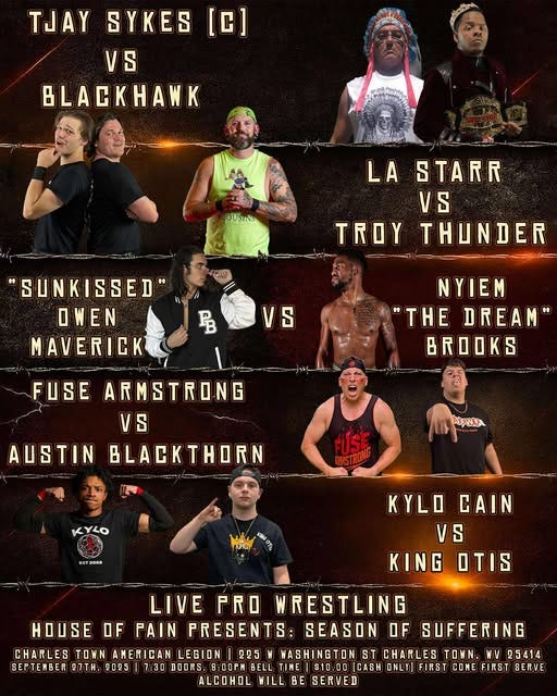 May be an image of ‎11 people and ‎text that says '‎TJAY [C] SYKES VS BLACKHANK OUSIND LA STARR VS TROY THUNDER ل "SUNKISSED' OWEN MAVERICK 马 VS NYIEM "THE DREAM" FUSE ARMSTRONG VS AUSTIN BLACKTHORN AمWرية FUSE WSTRON KYLO SOTJOSE KYLO KYLOCAIN CAIN VS KING OTIS HOUSE LIVE PRO WRESTLING OF PAIN PRESENTS: SEASON OF SUFFERING CHARLES TOWN AMERICAN LEGION 225 WASHINGTON ST CHARLES N. WV 25414 SEPTENBER Ω7ΤΗ. 2025 7:30 DOORS. 8:00PN BELL TIME S10-00 CA3H ONLY] FIRST CONE FIRST SERVE ALCOHOL WILL BE SERVED‎'‎‎