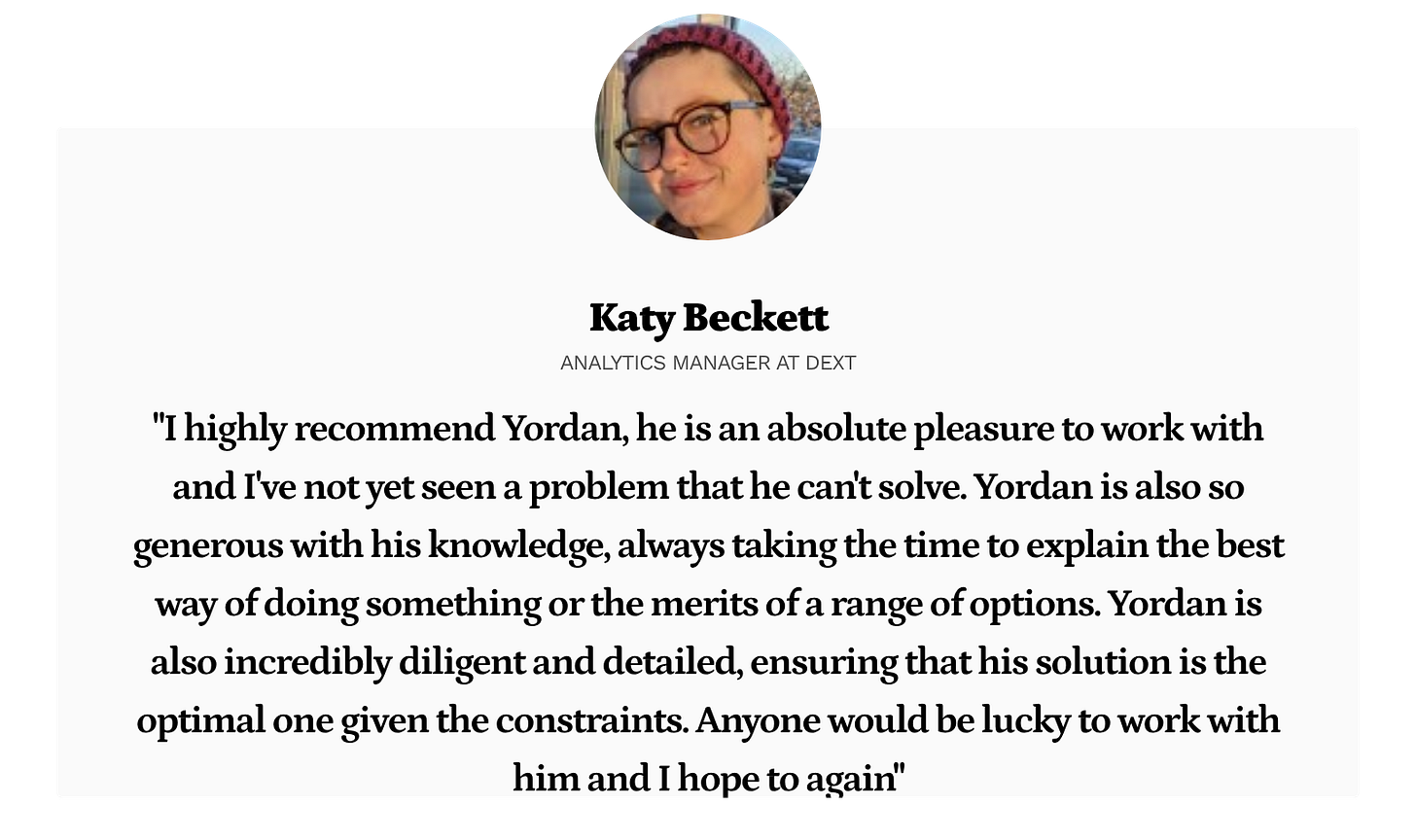 Katy Beckett: I highly recommend Yordan, he is an absolute pleasure to work with and I've not yet seen a problem that he can't solve. Yordan is also so generous with his knowledge, always taking the time to explain the best way of doing something or the merits of a range of options. Yordan is also incredibly diligent and detailed, ensuring that his solution is the optimal one given the constraints. Anyone would be lucky to work with him and I hope to again Katy Beckett: I highly recommend Yordan, he is an absolute pleasure to work with and I've not yet seen a problem that he can't solve. Yordan is also so generous with his knowledge, always taking the time to explain the best way of doing something or the merits of a range of options. Yordan is also incredibly diligent and detailed, ensuring that his solution is the optimal one given the constraints. Anyone would be lucky to work with him and I hope to again