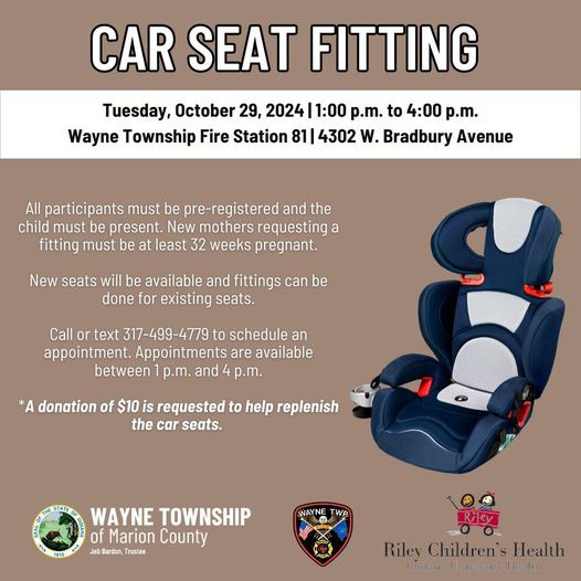 May be an image of text that says 'CAR SEAT FITTING Tuesday, October 29, 2024 1:00 p.m. to 4:00 p.m. Wayne Township Fire Station 81 4302 W. Bradbury Avenue All participants must be pre-registered and the child must be present. New mothers requesting a fitting must be least 32 weeks pregnant. New seats will be available and fittings can be done for existing seats. Call or text 317- 317-499-4779 to schedule appointment. Appointments are available between p.m. and p.m. *A donation of $10 is requested to help replenish the car seats. TOlE WAYNE TOWNSHIP of Marion County Bardın, Trusize SAYNE TWP Riley Children's Health Indraina UhuRErSEE Haaley'