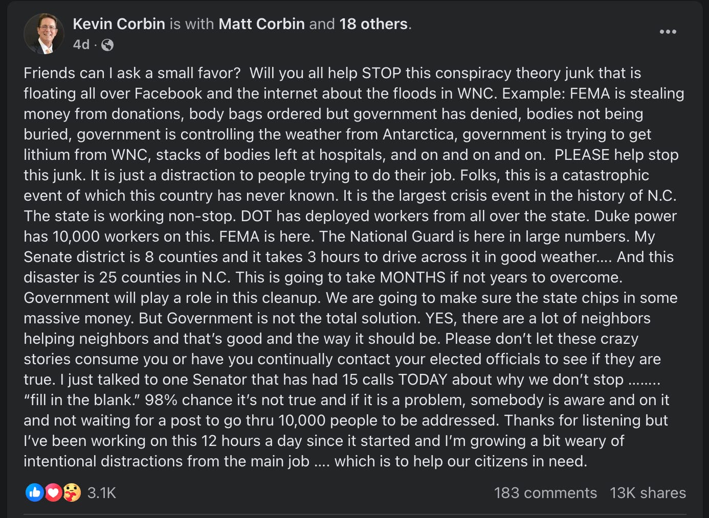 Friends can I ask a small favor?  Will you all help STOP this conspiracy theory junk that is floating all over Facebook and the internet about the floods in WNC. Example: FEMA is stealing money from donations, body bags ordered but government has denied, bodies not being buried, government is controlling the weather from Antarctica, government is trying to get lithium from WNC, stacks of bodies left at hospitals, and on and on and on.  PLEASE help stop this junk. It is just a distraction to people trying to do their job. Folks, this is a catastrophic event of which this country has never known. It is the largest crisis event in the history of N.C. The state is working non-stop. DOT has deployed workers from all over the state. Duke power has 10,000 workers on this. FEMA is here. The National Guard is here in large numbers. My Senate district is 8 counties and it takes 3 hours to drive across it in good weather…. And this disaster is 25 counties in N.C. This is going to take MONTHS if not years to overcome. Government will play a role in this cleanup. We are going to make sure the state chips in some massive money. But Government is not the total solution. YES, there are a lot of neighbors helping neighbors and that’s good and the way it should be. Please don’t let these crazy stories consume you or have you continually contact your elected officials to see if they are true. I just talked to one Senator that has had 15 calls TODAY about why we don’t stop …….. “fill in the blank.” 98% chance it’s not true and if it is a problem, somebody is aware and on it and not waiting for a post to go thru 10,000 people to be addressed. Thanks for listening but I’ve been working on this 12 hours a day since it started and I’m growing a bit weary of intentional distractions from the main job …. which is to help our citizens in need.