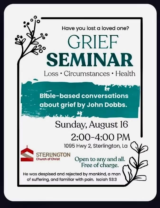 May be an image of text that says 'Have you lost α loved one? GRIEF SEMINAR Loss Circumstances Health Bible-based Bible- based conversations about grief by John Dobbs. Sunday, August 16 2：00-4：00 PM 1095 Hwy 2, Sterlington, La STERLINGTON Church of Christ Open to any and all. Free of charge. He was despised and rejected by mankind, man of suffering, and familiar with pain. Isaiah 53:3'