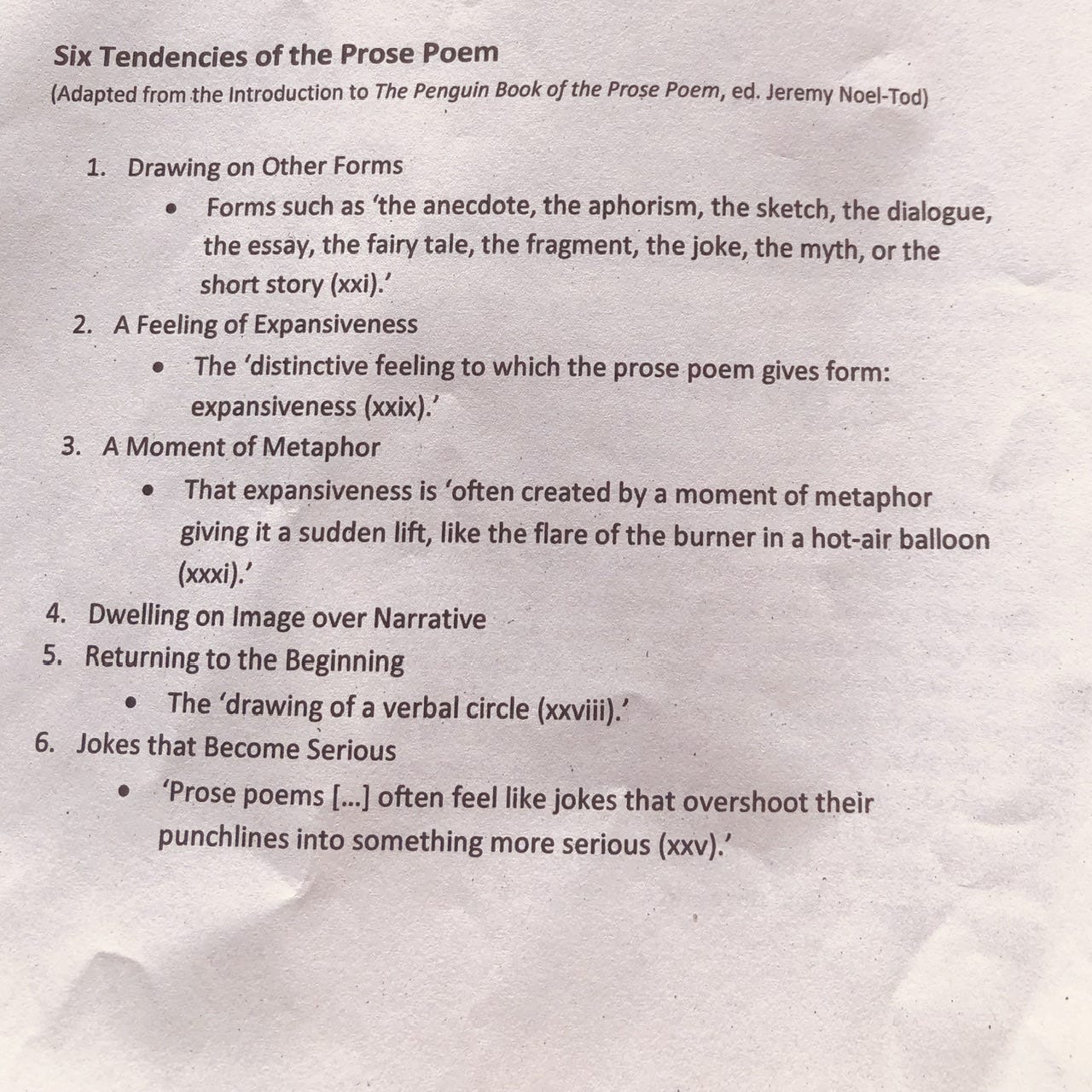 Six Tendencies of the Prose Poem (Adapted from the Introduction to The Penguin Book of the Prose Poem, ed. Jeremy Noel-Tod) 1. Drawing on Other Forms Forms such as 'the anecdote, the aphorism, the sketch, the dialogue, the essay, the fairy tale, the fragment, the joke, the myth, or the short story (xxi).' 2. A Feeling of Expansiveness The 'distinctive feeling to which the prose poem gives form: expansiveness (xxix).' 3. A Moment of Metaphor That expansiveness is 'often created by a moment of metaphor giving it a sudden lift, like the flare of the burner in a hot-air balloon (xxxi).' 4. Dwelling on Image over Narrative 5. Returning to the Beginning The 'drawing of a verbal circle (xxviii).' 6. Jokes that Become Serious 'Prose poems [...] often feel like jokes that overshoot their punchlines into something more serious (xxv).'