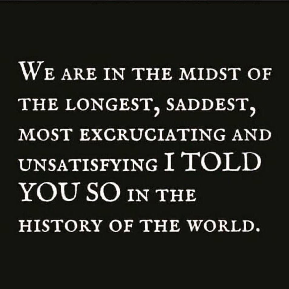 May be an image of text that says 'WE ARE IN THE MIDST OF THE LONGEST, SADDEST, MOST EXCRUCIATING AND UNSATISFYING I TOLD YOU so IN THE HISTORY OF THE WORLD.'