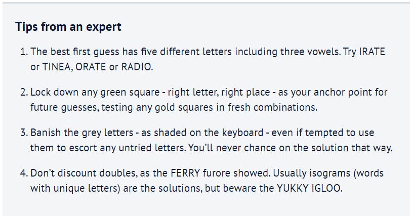 Tips from an expert The best first guess has five different letters including three vowels. Try IRATE or TINEA, ORATE or RADIO. Lock down any green square - right letter, right place - as your anchor point for future guesses, testing any gold squares in fresh combinations. Banish the grey letters - as shaded on the keyboard - even if tempted to use them to escort any untried letters. You’ll never chance on the solution that way. Don’t discount doubles, as the FERRY furore showed. Usually isograms (words with unique letters) are the solutions, but beware the YUKKY IGLOO.