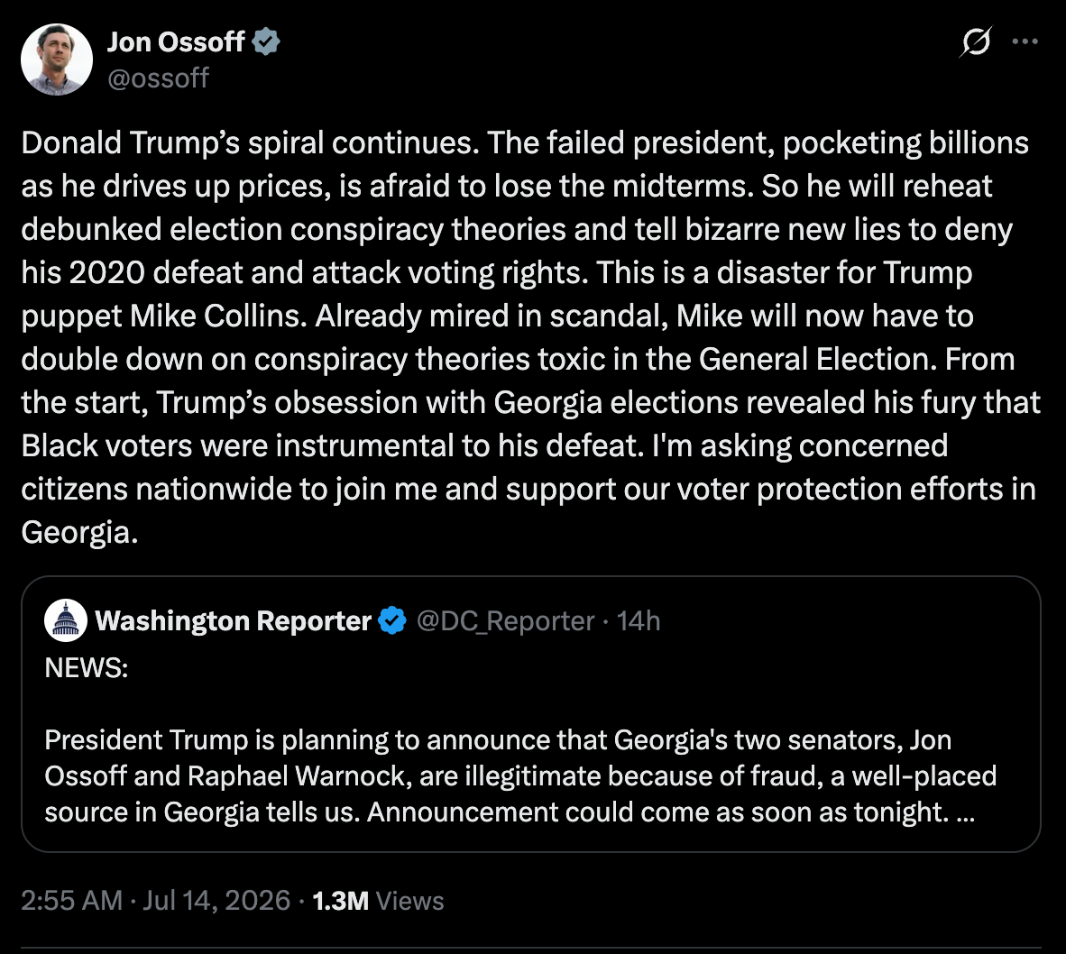 Ossoff: Donald Trump’s spiral continues. The failed president, pocketing billions as he drives up prices, is afraid to lose the midterms. So he will reheat debunked election conspiracy theories and tell bizarre new lies to deny his 2020 defeat and attack voting rights. This is a disaster for Trump puppet Mike Collins. Already mired in scandal, Mike will now have to double down on conspiracy theories toxic in the General Election. From the start, Trump’s obsession with Georgia elections revealed his fury that Black voters were instrumental to his defeat. I'm asking concerned citizens nationwide to join me and support our voter protection efforts in Georgia. Ossoff: Donald Trump’s spiral continues. The failed president, pocketing billions as he drives up prices, is afraid to lose the midterms. So he will reheat debunked election conspiracy theories and tell bizarre new lies to deny his 2020 defeat and attack voting rights. This is a disaster for Trump puppet Mike Collins. Already mired in scandal, Mike will now have to double down on conspiracy theories toxic in the General Election. From the start, Trump’s obsession with Georgia elections revealed his fury that Black voters were instrumental to his defeat. I'm asking concerned citizens nationwide to join me and support our voter protection efforts in Georgia.