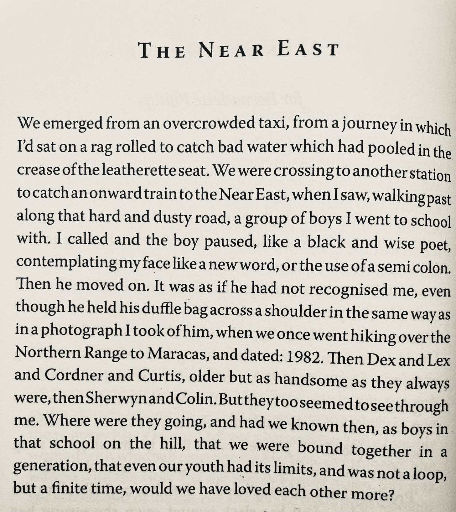 THE NEAR EAST We emerged from an overcrowded taxi, from a journey in which I'd sat on a rag rolled to catch bad water which had pooled in the crease of the leatherette seat. We were crossing to another station to catch an onward train to the Near East, when I saw, walking past along that hard and dusty road, a group of boys I went to school with. I called and the boy paused, like a black and wise poet, contemplating my face like a new word, or the use of a semi colon. Then he moved on. It was as if he had not recognised me, even though he held his duffle bag across a shoulder in the same way as in a photograph I took of him, when we once went hiking over the Northern Range to Maracas, and dated: 1982. Then Dex and Lex and Cordner and Curtis, older but as handsome as they always were, then Sherwynand Colin. But theytooseemedtoseethrough me. Where were they going, and had we known then, as boys in that school on the hill, that we were bound together in a generation, that even our youth had its limits, and was not a loop, but a finite time, would we have loved each other more?