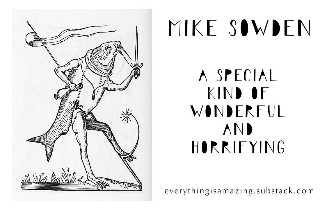 Image created by Anna Brones (https://www.annabrones.com/) showing what looks like a fish with legs holding weaponry, next to the words "MIKE SOWDEN: A SPECIAL KIND OF WONDERFUL AND HORRIFYING" Image created by Anna Brones (https://www.annabrones.com/) showing what looks like a fish with legs holding weaponry, next to the words "MIKE SOWDEN: A SPECIAL KIND OF WONDERFUL AND HORRIFYING"