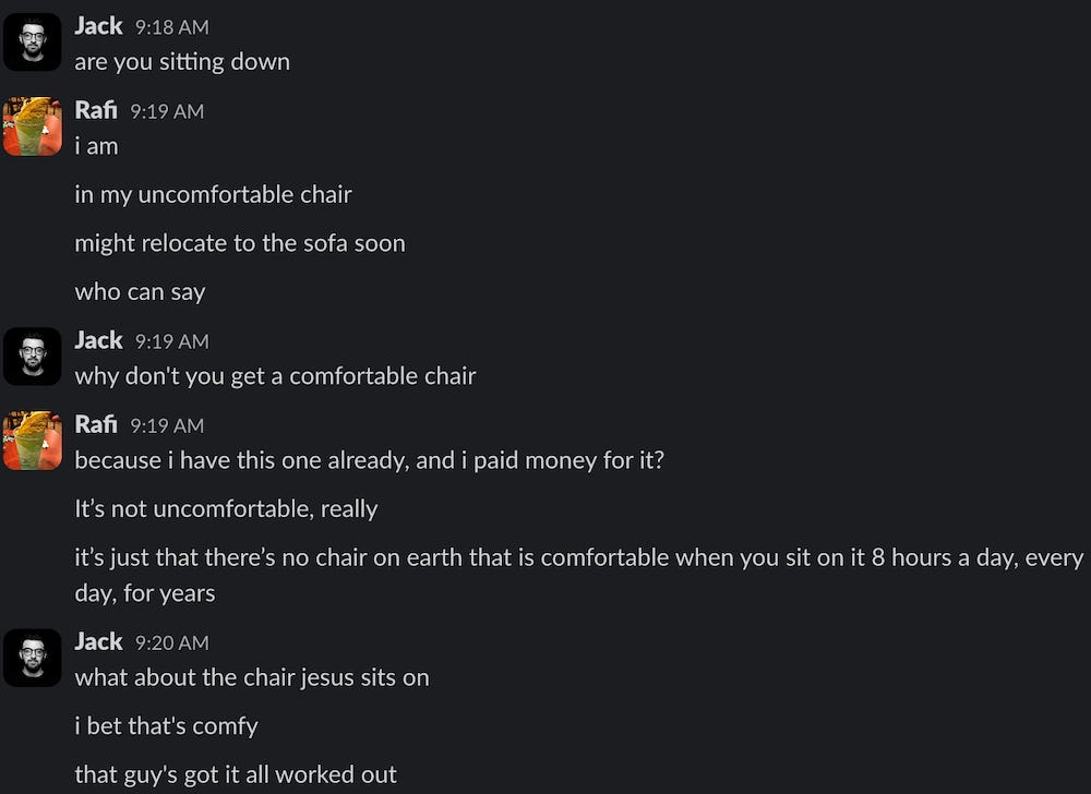 Jack 9:18 AM are you sitting down Rafi 9:19 AM i am in my uncomfortable chair might relocate to the sofa soon who can say Jack 9:19 AM why don't you get a comfortable chair Rafi 9:19 AM because i have this one already, and i paid money for it? It's not uncomfortable, really it's just that there's no chair on earth that is comfortable when you sit on it 8 hours a day, every day, for years Jack 9:20 AM what about the chair jesus sits on i bet that's comfy that guy's got it all worked out