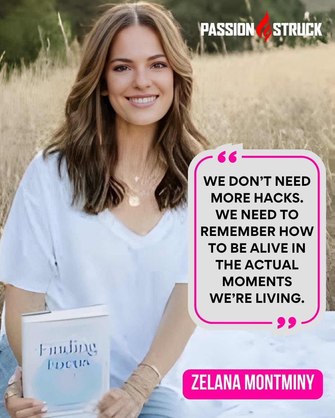 Dr. Zelana Montminy, author of Finding Focus, smiles while holding her book outdoors with a quote beside her that reads, “We don’t need more hacks. We need to remember how to be alive in the actual moments we’re living.” This image promotes her Passion Struck interview on How to Own Your Attention in a World That Steals It. Dr. Zelana Montminy, author of Finding Focus, smiles while holding her book outdoors with a quote beside her that reads, “We don’t need more hacks. We need to remember how to be alive in the actual moments we’re living.” This image promotes her Passion Struck interview on How to Own Your Attention in a World That Steals It.