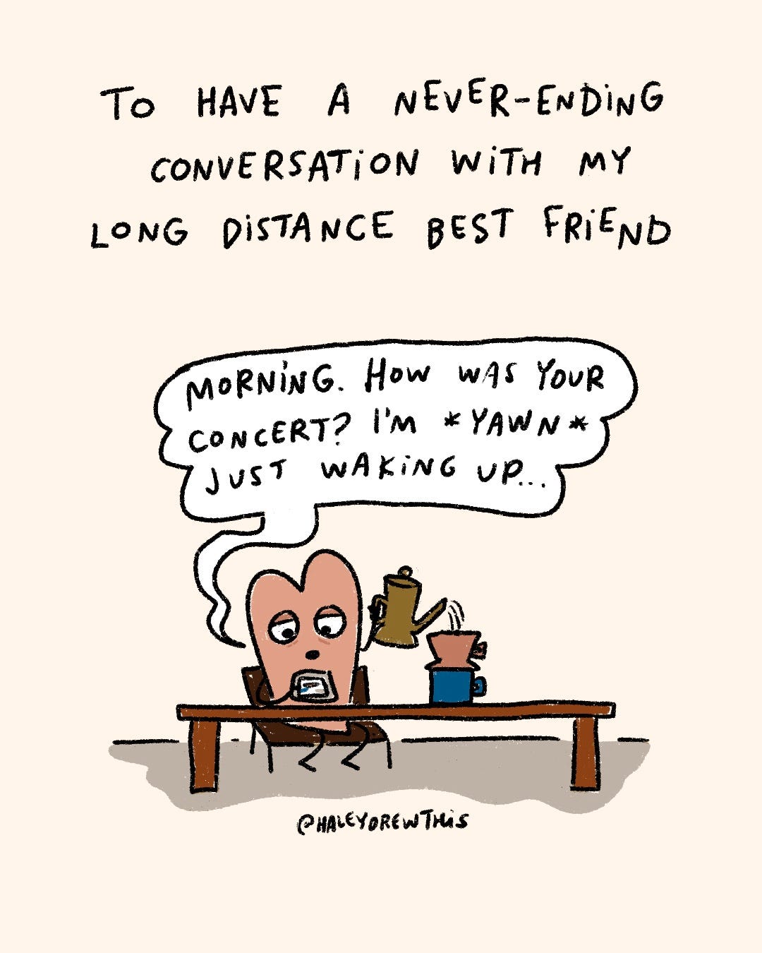 Handwritten text on top: To have a never-ending conversation with a long distance friend Hand-drawn, full color illustration below: Pink Heart making coffee and talking into phone while saying, ““Happy Wednesday! How was the concert? I was in bed by 8:30 PM last night…” Handwritten text on top: To have a never-ending conversation with a long distance friend Hand-drawn, full color illustration below: Pink Heart making coffee and talking into phone while saying, ““Happy Wednesday! How was the concert? I was in bed by 8:30 PM last night…”