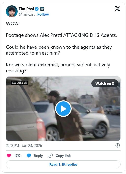 Screenshot of January 28, 2026 tweet by Tim Pool, reposting video of Alex Pretti kicking SUV, with comment: 'WOW Footage shows Alex Pretti ATTACKING DHS Agents. Could he have been known to the agents as they attempted to arrest him? Known violent extremist, armed, violent, actively resisting?' Screenshot of January 28, 2026 tweet by Tim Pool, reposting video of Alex Pretti kicking SUV, with comment: 'WOW Footage shows Alex Pretti ATTACKING DHS Agents. Could he have been known to the agents as they attempted to arrest him? Known violent extremist, armed, violent, actively resisting?'