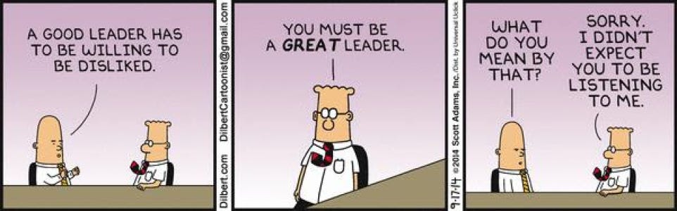 May be an image of text that says "A GOOD LEADER HAS YOU MUST BE TO BE WILLING tO A GREAT LEADER. GREATLEADER BE DISLIKED. មមពងត COn com Dilbert 5 8 WHAT DO DOYOU YOU MEAN BY THAT? SORRY. I DIDN'T EXPECT YOU to BE LISTENING TO ME. BoOS 2014 -17-14"