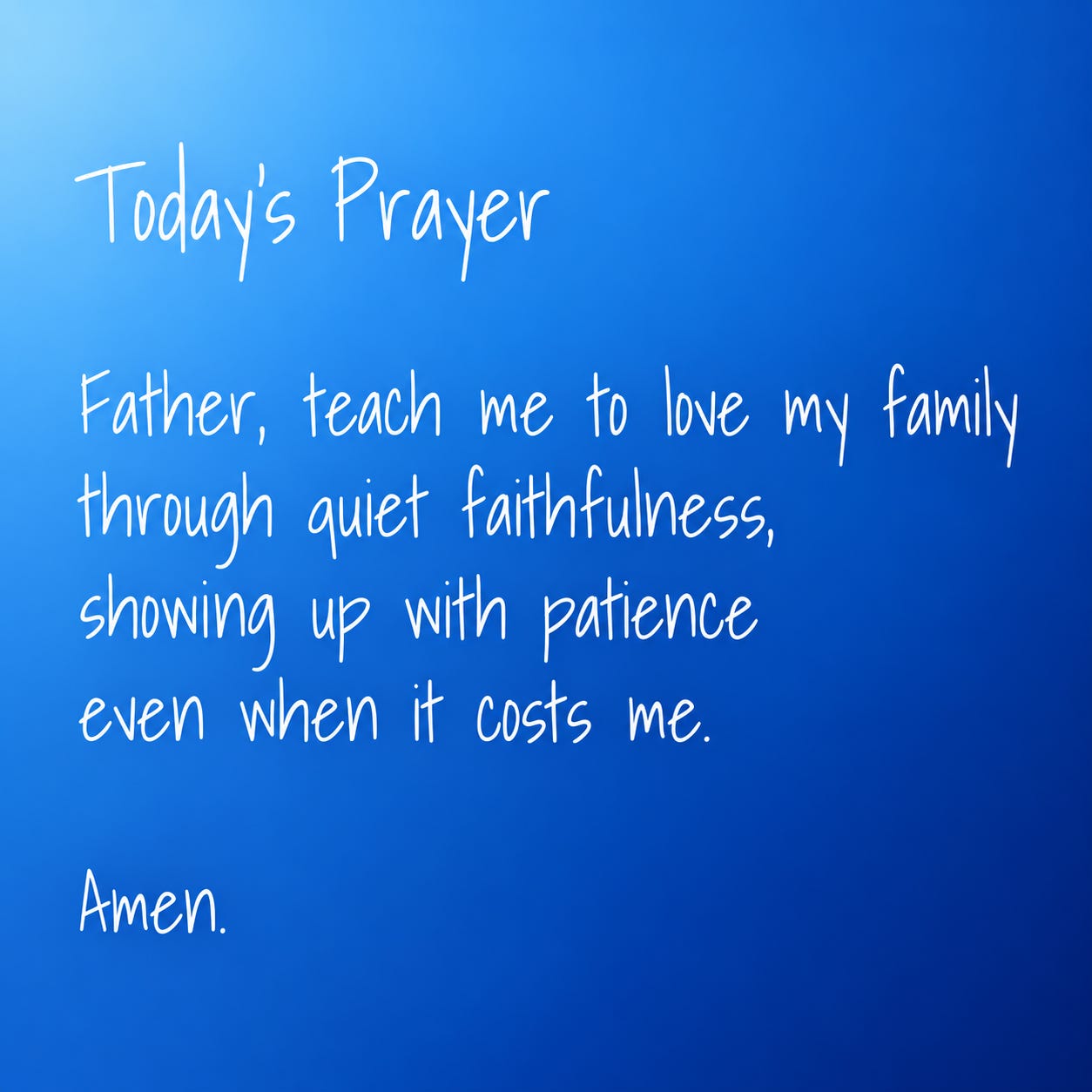 Today’s Prayer: Father, teach me to love my family through quiet faithfulness, showing up with patience even when it costs me. Amen. Today’s Prayer: Father, teach me to love my family through quiet faithfulness, showing up with patience even when it costs me. Amen.