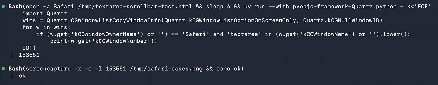 Screenshot of two Bash tool calls in a dark terminal interface. First: Bash(open -a Safari /tmp/textarea-scrollbar-test.html && sleep 4 && uv run --with pyobjc-framework-Quartz python - <<'EOF' import Quartz wins = Quartz.CGWindowListCopyWindowInfo(Quartz.kCGWindowListOptionOnScreenOnly, Quartz.kCGNullWindowID) for w in wins: if (w.get('kCGWindowOwnerName') or '') == 'Safari' and 'textarea' in (w.get('kCGWindowName') or '').lower(): print(w.get('kCGWindowNumber')) EOF) with output 153551. Second: Bash(screencapture -x -o -l 153551 /tmp/safari-cases.png && echo ok) with output ok. Screenshot of two Bash tool calls in a dark terminal interface. First: Bash(open -a Safari /tmp/textarea-scrollbar-test.html && sleep 4 && uv run --with pyobjc-framework-Quartz python - <<'EOF' import Quartz wins = Quartz.CGWindowListCopyWindowInfo(Quartz.kCGWindowListOptionOnScreenOnly, Quartz.kCGNullWindowID) for w in wins: if (w.get('kCGWindowOwnerName') or '') == 'Safari' and 'textarea' in (w.get('kCGWindowName') or '').lower(): print(w.get('kCGWindowNumber')) EOF) with output 153551. Second: Bash(screencapture -x -o -l 153551 /tmp/safari-cases.png && echo ok) with output ok.