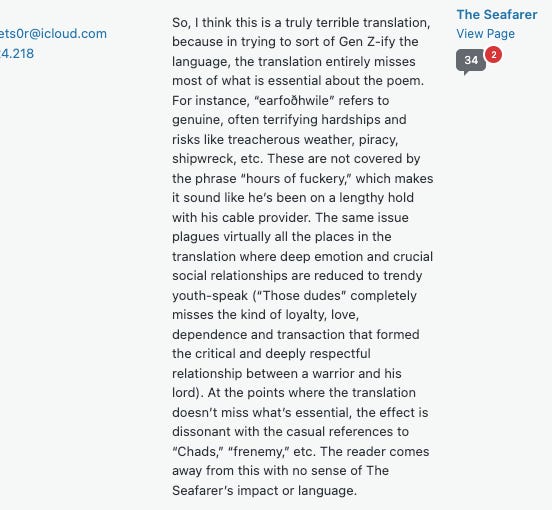 Text on image reads: “ So, I think this is a truly terrible translation, because in trying to sort of Gen Z-ify the language, the translation entirely misses most of what is essential about the poem. For instance, “earfoðhwile” refers to genuine, often terrifying hardships and risks like treacherous weather, piracy, shipwreck, etc. These are not covered by the phrase “hours of fuckery,” which makes it sound like he’s been on a lengthy hold with his cable provider. The same issue plagues virtually all the places in the translation where deep emotion and crucial social relationships are reduced to trendy youth-speak (“Those dudes” completely misses the kind of loyalty, love, dependence and transaction that formed the critical and deeply respectful relationship between a warrior and his lord). At the points where the translation doesn’t miss what’s essential, the effect is dissonant with the casual references to “Chads,” “frenemy,” etc. The reader comes away from this with no sense of The Seafarer’s impact or language.”