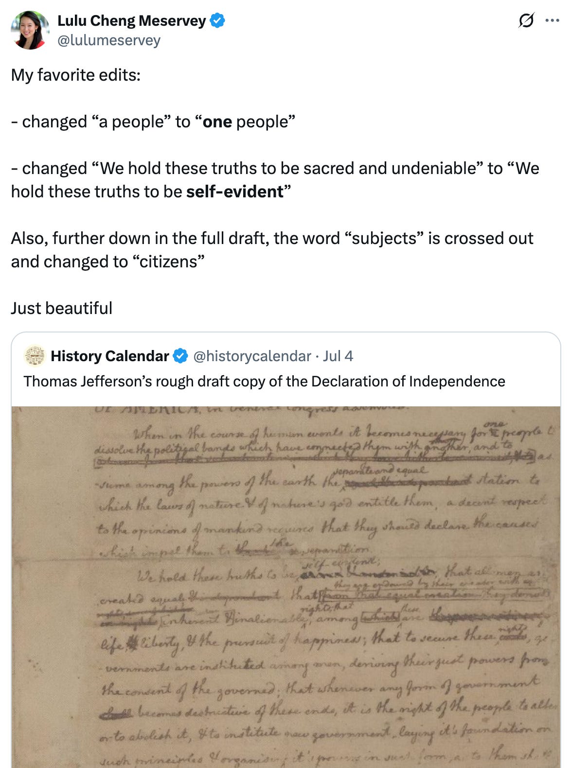 Post  See new posts Conversation Lulu Cheng Meservey @lulumeservey My favorite edits:  - changed “a people” to “one people”  - changed “We hold these truths to be sacred and undeniable” to “We hold these truths to be self-evident”  Also, further down in the full draft, the word “subjects” is crossed out and changed to “citizens”  Just beautiful Quote History Calendar @historycalendar · Jul 4 Thomas Jefferson’s rough draft copy of the Declaration of Independence