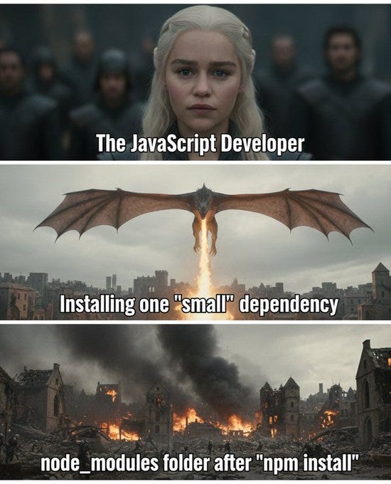 Three-panel meme from Game of Thrones: first panel shows Daenerys labeled “The JavaScript Developer,” second shows a dragon labeled “Installing one ‘small’ dependency,” and third shows a city in ruins labeled “node_modules folder after ‘npm install’,” joking about how one small package leads to a massive node_modules folder. Three-panel meme from Game of Thrones: first panel shows Daenerys labeled “The JavaScript Developer,” second shows a dragon labeled “Installing one ‘small’ dependency,” and third shows a city in ruins labeled “node_modules folder after ‘npm install’,” joking about how one small package leads to a massive node_modules folder.