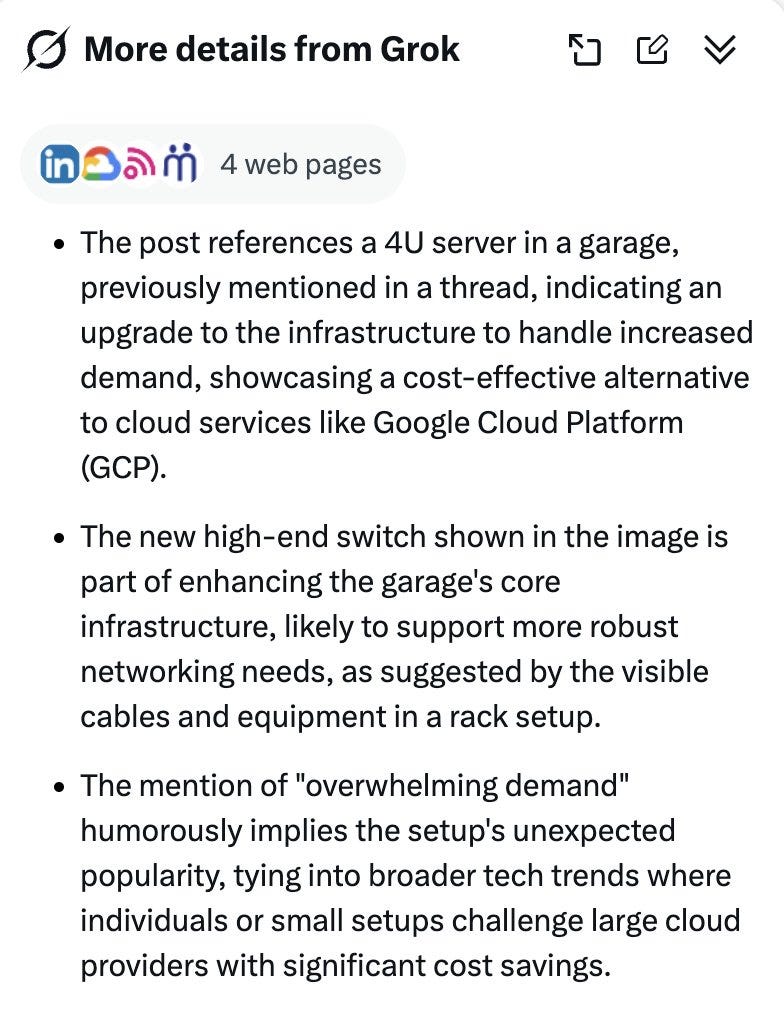 The post references a 4U server in a garage, previously mentioned in a thread, indicating an upgrade to the infrastructure to handle increased demand, showcasing a cost-effective alternative to cloud services like Google Cloud Platform (GCP). • The new high-end switch shown in the image is part of enhancing the garage's core infrastructure, likely to support more robust networking needs, as suggested by the visible cables and equipment in a rack setup. • The mention of "overwhelming demand" humorously implies the setup's unexpected popularity, tying into broader tech trends where individuals or small setups challenge large cloud providers with significant cost savings.