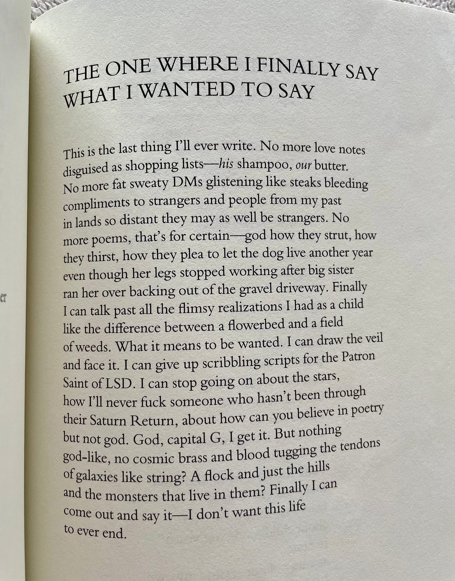 The One Where I Finally Say What I Wanted to Say  This is the last thing I’ll ever write. No more love notes  disguised as shopping lists—his shampoo, our butter. No more fat sweaty DMs glistening like steaks bleeding compliments to strangers and people from my past in lands so distant they may as well be strangers. No more poems, that’s for certain—god how they strut, how they thirst, how they plea to let the dog live another year  even though her legs stopped working after big sister ran her over backing out of the gravel driveway. Finally  I can talk past all the flimsy realizations I had as a child  like the difference between a flowerbed and a field of weeds. What it means to be wanted. I can draw the veil  and face it. I can give up scribbling scripts for the Patron  Saint of LSD. I can stop going on about the stars,  how I’ll never fuck someone who hasn’t been through  their Saturn Return, about how can you believe in poetry  but not god. God, capital G, I get it. But nothing  god-like, no cosmic brass and blood tugging the tendons  of galaxies like string? A flock and just the hills  and the monsters that live in them? Finally I can  come out and say it—I don’t want this life to ever end. 