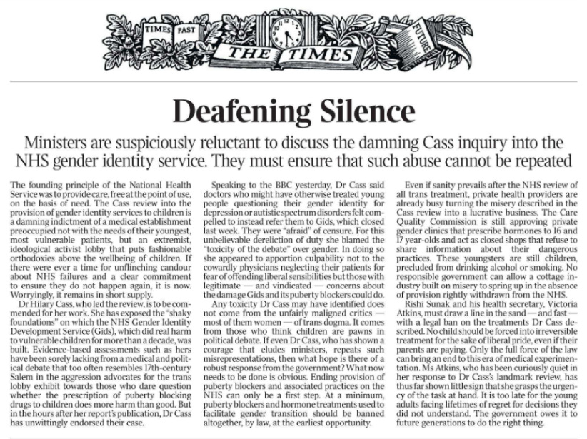 Deafening Silence Ministers are suspiciously reluctant to discuss the damning Cass inquiry into the NHS gender identity service. They must ensure that such abuse cannot be repeated The founding principle of the National Health Service was to provide care, free at the point of use, on the basis of need. The Cass review into the provision of gender identity services to children is a damning indictment of a medical establishment preoccupied not with the needs of their youngest, most vulnerable patients, but an extremist, ideological activist lobby that puts fashionable orthodoxies above the wellbeing of children. If there were ever a time for unflinching candour about NHS failures and a clear commitment to ensure they do not happen again, it is now.  Worryingly, it remains in short supply.  Dr Hilary Cass, who led the review, is to be commended for her work. She has exposed the “shaky foundations” on which the NHS Gender Identity Development Service (Gids), which did real harm to vulnerable children for more than a decade, was built. Evidence-based assessments such as hers have been sorely lacking from a medical and political debate that too often resembles 17th-century Salem in the aggression advocates for the trans lobby exhibit towards those who dare question whether the prescription of puberty blocking drugs to children does more harm than good. But in the hours after her report’s publication, Dr Cass has unwittingly endorsed their case.  Speaking to the BBC yesterday, Dr Cass said doctors who might have otherwise treated young people questioning their gender identity for depression or autistic spectrum disorders felt compelled to instead refer them to Gids, which closed last week. They were “afraid” of censure. For this unbelievable dereliction of duty she blamed the “toxicity of the debate” over gender. In doing so she appeared to apportion culpability not to the cowardly physicians neglecting their patients for fear of offending liberal sensibilities but those with legitimate — and vindicated — concerns about the damage Gids and its puberty blockers could do.  Any toxicity Dr Cass may have identified does not come from the unfairly maligned critics — most of them women — of trans dogma. It comes from those who think children are pawns in political debate. If even Dr Cass, who has shown a courage that eludes ministers, repeats such misrepresentations, then what hope is there of a robust response from the government? What now needs to be done is obvious. Ending provision of puberty blockers and associated practices on the NHS can only be a first step. At a minimum, puberty blockers and hormone treatments used to facilitate gender transition should be banned altogether, by law, at the earliest opportunity.  Even if sanity prevails after the NHS review of all trans treatment, private health providers are already busy turning the misery described in the Cass review into a lucrative business. The Care Quality Commission is still approving private gender clinics that prescribe hormones to 16 and 17 year-olds and act as closed shops that refuse to share information about their dangerous practices. These youngsters are still children, precluded from drinking alcohol or smoking. No responsible government can allow a cottage industry built on misery to spring up in the absence of provision rightly withdrawn from the NHS.  Rishi Sunak and his health secretary, Victoria Atkins, must draw a line in the sand — and fast — with a legal ban on the treatments Dr Cass described.  No child should be forced into irreversible treatment for the sake of liberal pride, even if their parents are paying. Only the full force of the law can bring an end to this era of medical experimentation.  Ms Atkins, who has been curiously quiet in her response to Dr Cass’s landmark review, has thus far shown little sign that she grasps the urgency of the task at hand. It is too late for the young adults facing lifetimes of regret for decisions they did not understand. The government owes it to future generations to do the right thing.