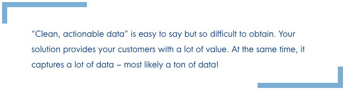 “Clean, actionable data” is easy to say but so difficult to obtain. Your solution provides your customers with a lot of value. At the same time, it captures a lot of data – most likely a ton of data!