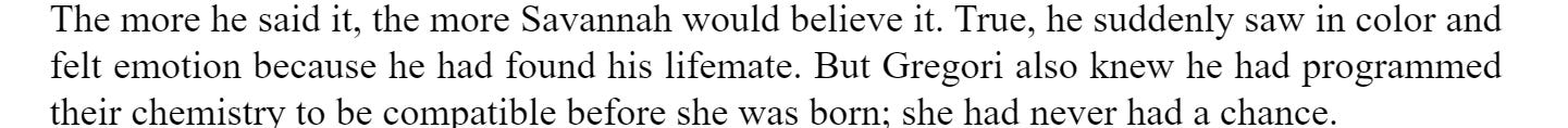 The more he said it, the more Savannah would believe it. True, he suddenly saw in color and felt emotion because he had found his lifemate. But Gregori also knew he had programmed their chemistry to be compatible before she was born; she never had a chance.
