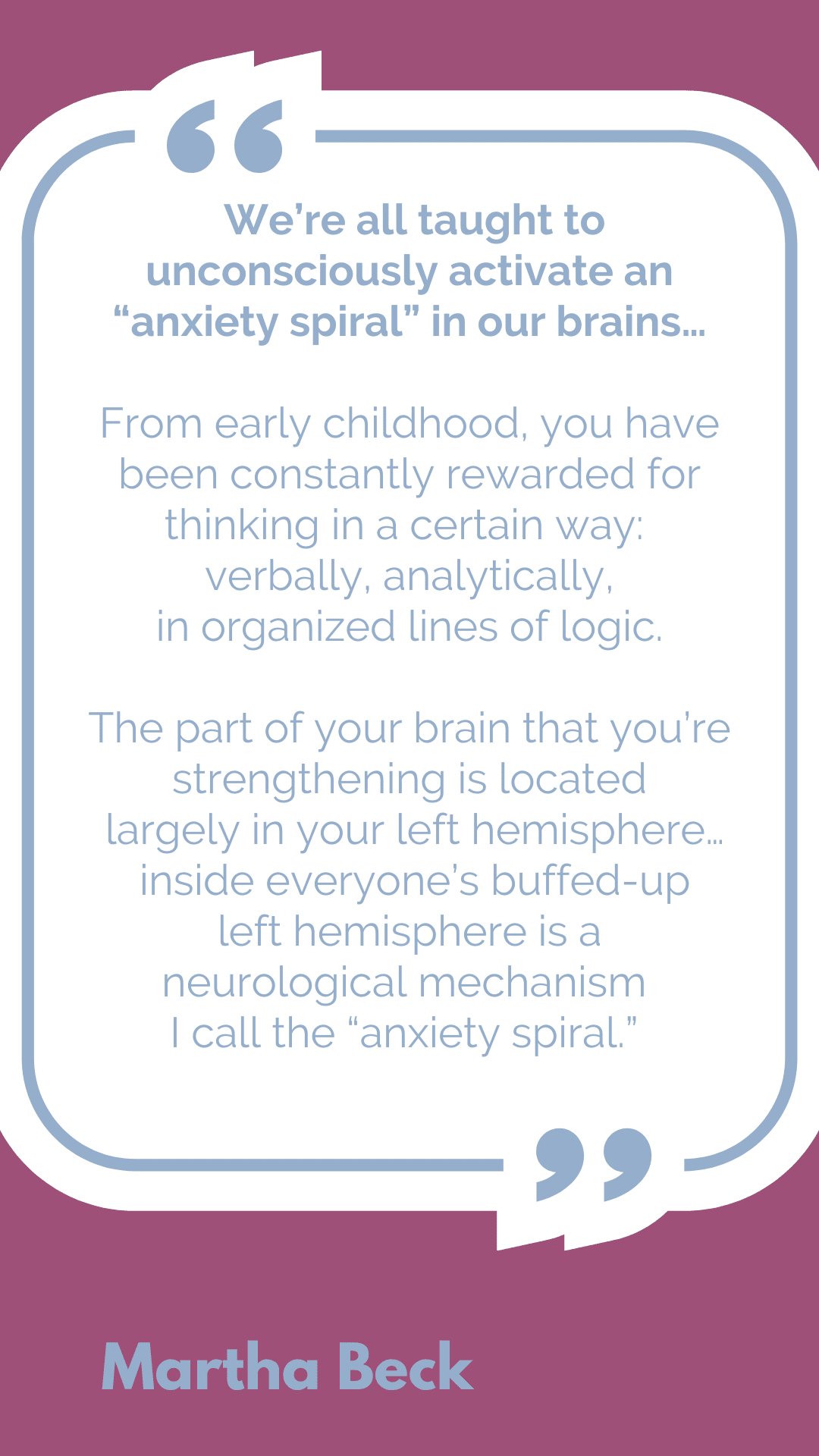 "We’re all taught to unconsciously activate an “anxiety spiral” in our brains…From early childhood, you have been constantly rewarded for thinking in a certain way: verbally, analytically, in organized lines of logic. The part of your brain that you’re strengthening is located largely in your left hemisphere… inside everyone’s buffed-up left hemisphere is a neurological mechanism I call the 'anxiety spiral,'" said Martha Beck.
