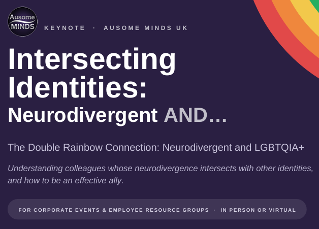 KEYNOTE  ·  AUSOME MINDS UK Intersecting Identities: Neurodivergent AND… The Double Rainbow Connection: Neurodivergent and LGBTQIA+ Understanding colleagues whose neurodivergence intersects with other identities, and how to be an effective ally. FOR CORPORATE EVENTS & EMPLOYEE RESOURCE GROUPS  IN PERSON OR VIRTUAL