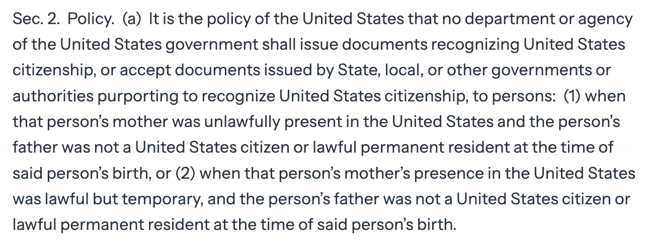 Sec. 2.  Policy.  (a)  It is the policy of the United States that no department or agency of the United States government shall issue documents recognizing United States citizenship, or accept documents issued by State, local, or other governments or authorities purporting to recognize United States citizenship, to persons:  (1) when that person’s mother was unlawfully present in the United States and the person’s father was not a United States citizen or lawful permanent resident at the time of said person’s birth, or (2) when that person’s mother’s presence in the United States was lawful but temporary, and the person’s father was not a United States citizen or lawful permanent resident at the time of said person’s birth.