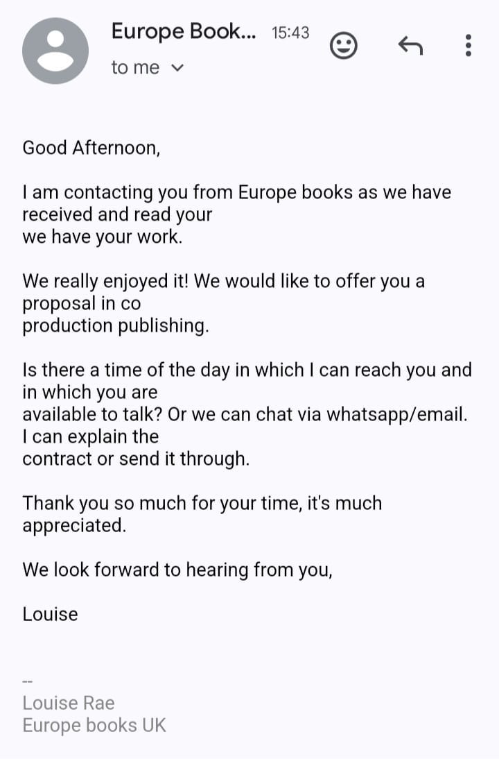 May be an image of text that says "Europe Book... 15:43 to me Good Afternoon, I am contacting you from Europe books as we have received and read your we have your work. We really enjoyed it! We would like to offer you a proposal in co production publishing. Is there a time of the day in which in which you are available to talk? Or we can chat via whatsapp/email. can explain the contract or send it through. can reach you and Thank you so much for your time, it's much appreciated We look forward to hearing from you, Louise Louise Rae Europe books UK" May be an image of text that says "Europe Book... 15:43 to me Good Afternoon, I am contacting you from Europe books as we have received and read your we have your work. We really enjoyed it! We would like to offer you a proposal in co production publishing. Is there a time of the day in which in which you are available to talk? Or we can chat via whatsapp/email. can explain the contract or send it through. can reach you and Thank you so much for your time, it's much appreciated We look forward to hearing from you, Louise Louise Rae Europe books UK"
