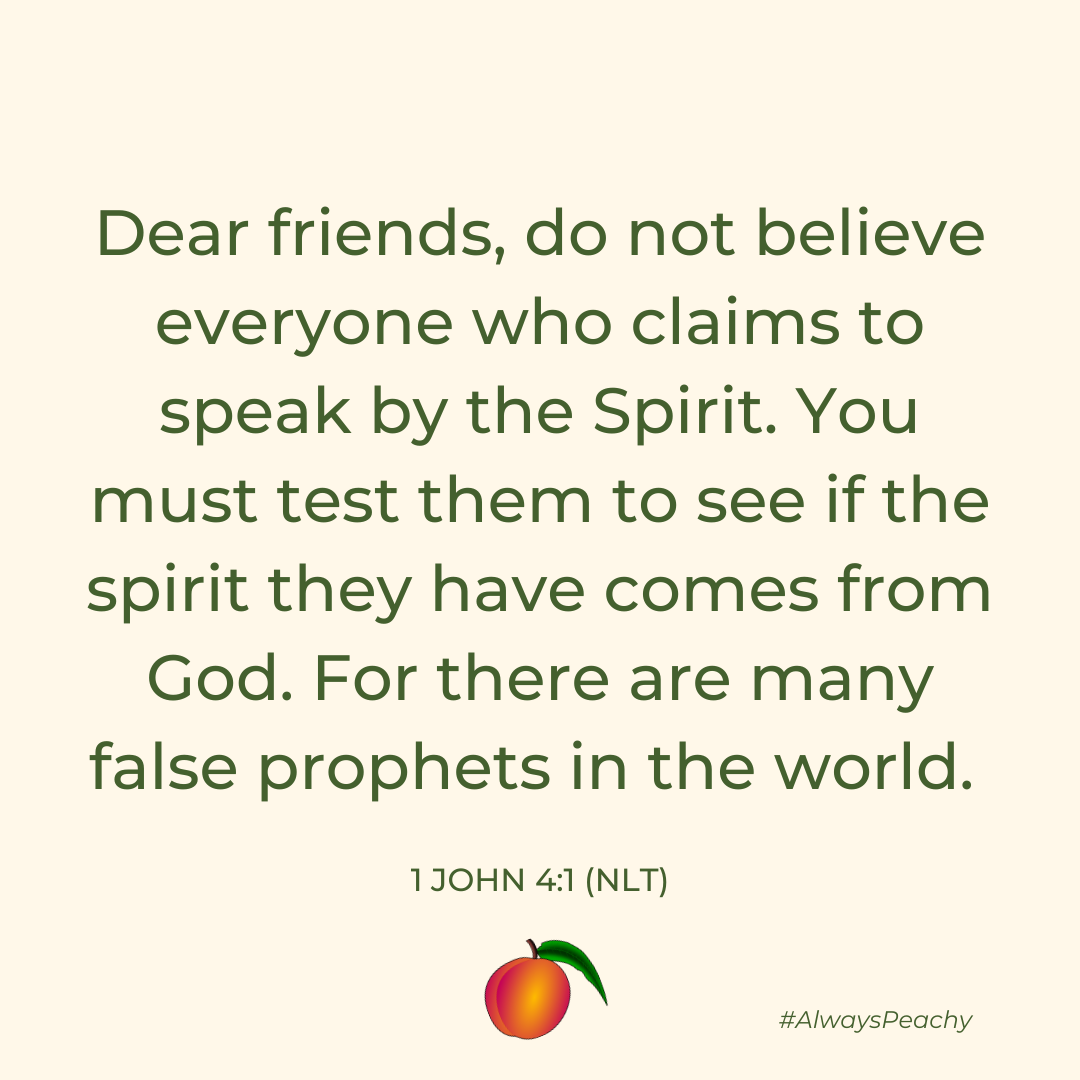 Dear friends, do not believe everyone who claims to speak by the Spirit. You must test them to see if the spirit they have comes from God. For there are many false prophets in the world. (1 John 4:1)