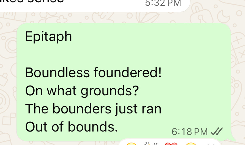 Boundless foundered! / On what grounds? / The bounders just ran / Out of bounds.